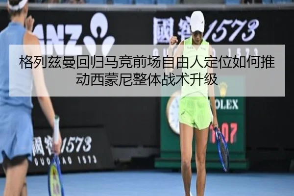 格列兹曼回归马竞前场自由人定位如何推动西蒙尼整体战术升级